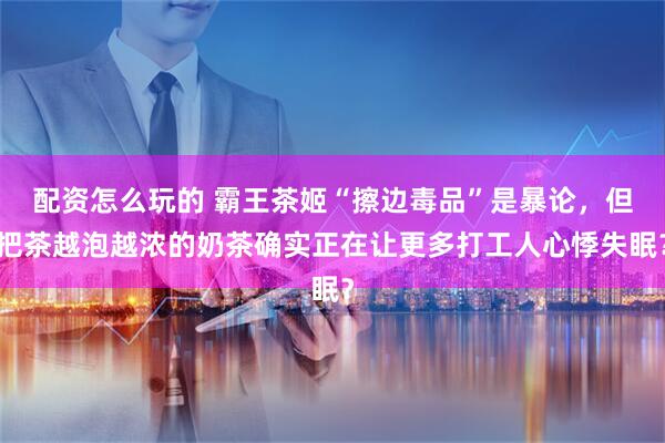 配资怎么玩的 霸王茶姬“擦边毒品”是暴论，但把茶越泡越浓的奶茶确实正在让更多打工人心悸失眠？