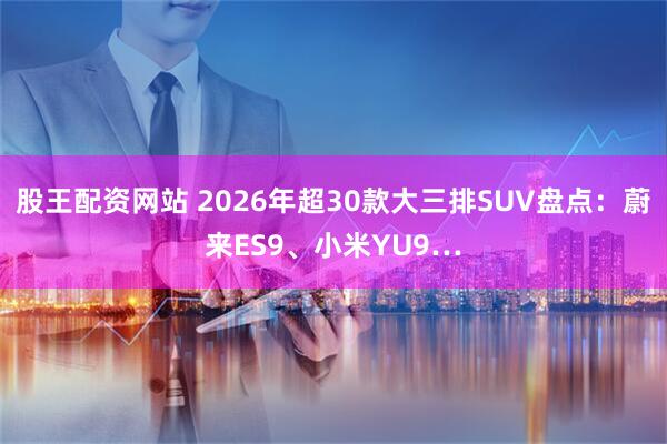 股王配资网站 2026年超30款大三排SUV盘点：蔚来ES9、小米YU9…