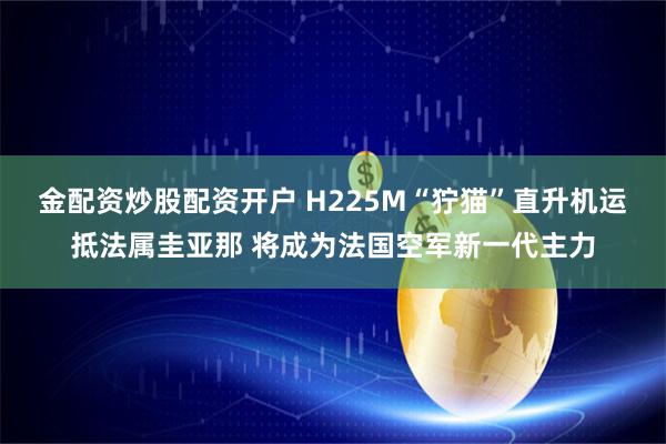 金配资炒股配资开户 H225M“狞猫”直升机运抵法属圭亚那 将成为法国空军新一代主力