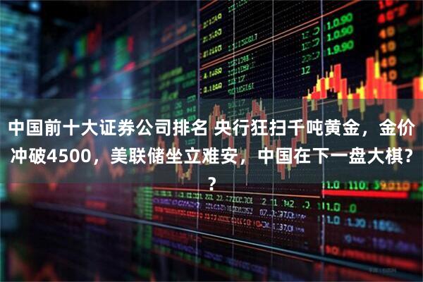 中国前十大证券公司排名 央行狂扫千吨黄金，金价冲破4500，美联储坐立难安，中国在下一盘大棋？
