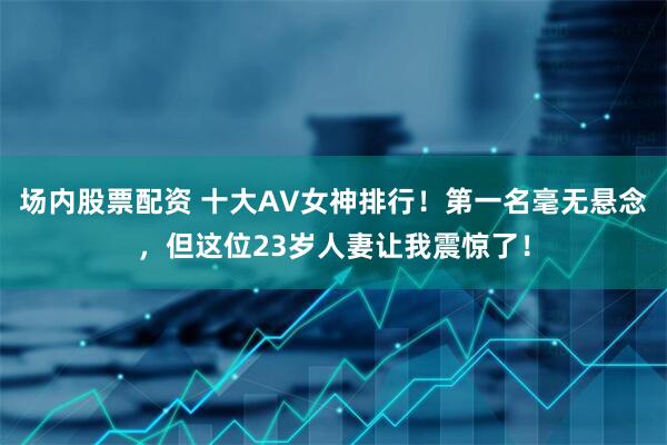 场内股票配资 十大AV女神排行！第一名毫无悬念，但这位23岁人妻让我震惊了！