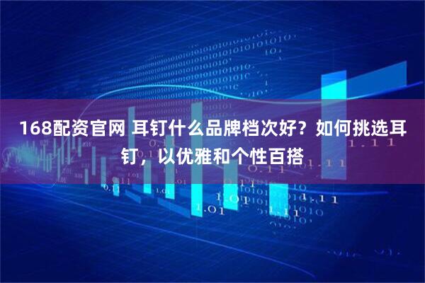 168配资官网 耳钉什么品牌档次好？如何挑选耳钉，以优雅和个性百搭