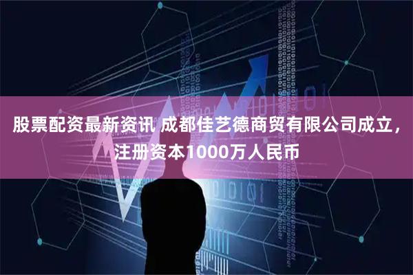 股票配资最新资讯 成都佳艺德商贸有限公司成立，注册资本1000万人民币