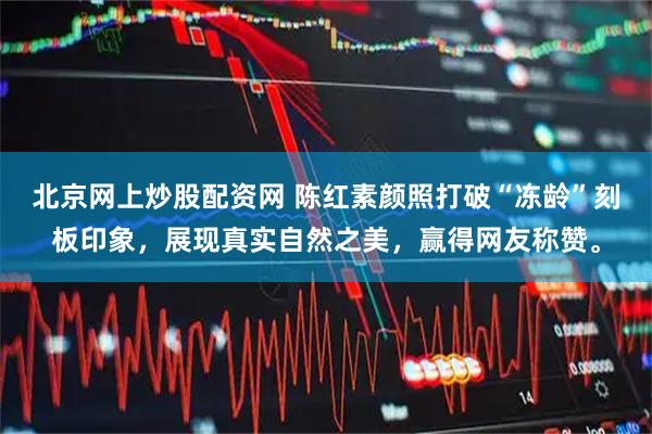 北京网上炒股配资网 陈红素颜照打破“冻龄”刻板印象，展现真实自然之美，赢得网友称赞。