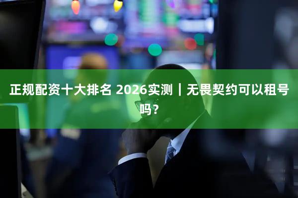 正规配资十大排名 2026实测｜无畏契约可以租号吗？