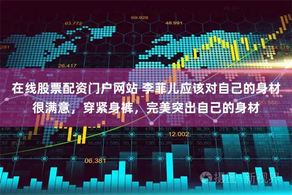 在线股票配资门户网站 李菲儿应该对自己的身材很满意，穿紧身裤，完美突出自己的身材