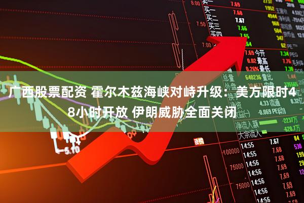 广西股票配资 霍尔木兹海峡对峙升级：美方限时48小时开放 伊朗威胁全面关闭