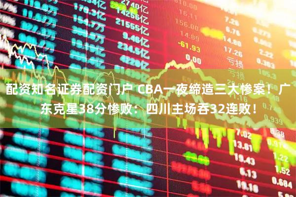 配资知名证券配资门户 CBA一夜缔造三大惨案！广东克星38分惨败：四川主场吞32连败！