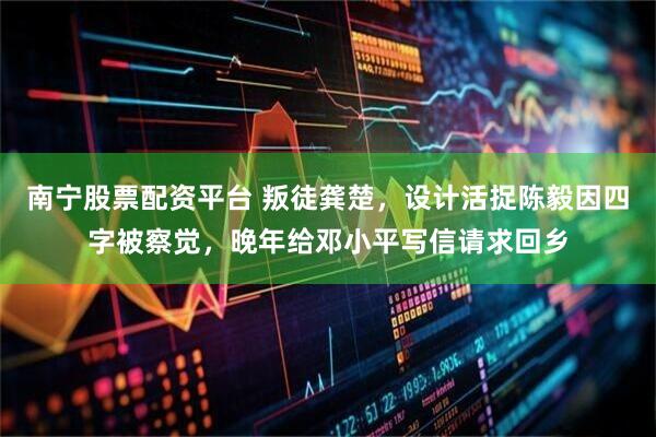 南宁股票配资平台 叛徒龚楚，设计活捉陈毅因四字被察觉，晚年给邓小平写信请求回乡