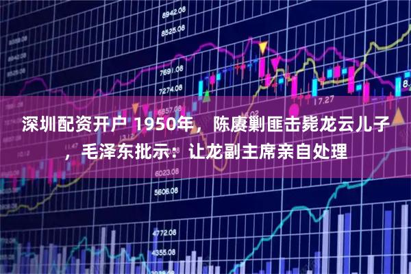 深圳配资开户 1950年，陈赓剿匪击毙龙云儿子，毛泽东批示：让龙副主席亲自处理