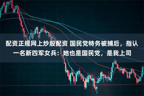 配资正规网上炒股配资 国民党特务被捕后，指认一名新四军女兵：她也是国民党，是我上司