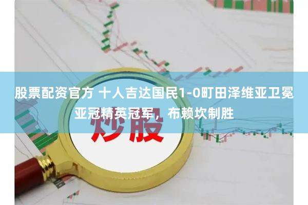 股票配资官方 十人吉达国民1-0町田泽维亚卫冕亚冠精英冠军，布赖坎制胜