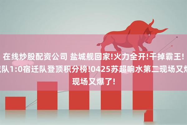 在线炒股配资公司 盐城舰回家!火力全开!干掉霸王!盐城队1:0宿迁队登顶积分榜!0425苏超响水第二现场又爆了!