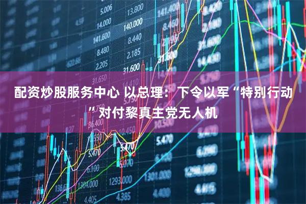 配资炒股服务中心 以总理：下令以军“特别行动”对付黎真主党无人机