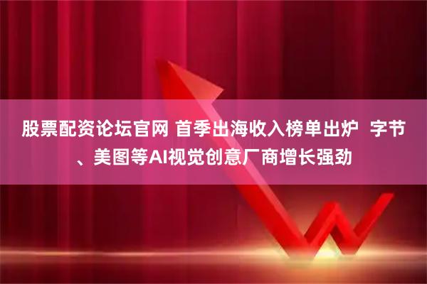 股票配资论坛官网 首季出海收入榜单出炉  字节、美图等AI视觉创意厂商增长强劲