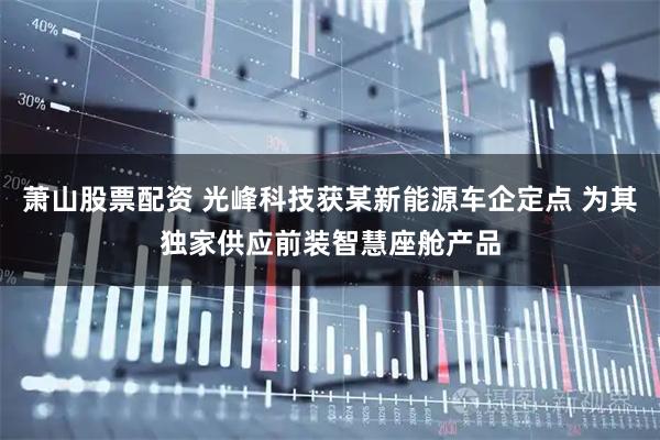萧山股票配资 光峰科技获某新能源车企定点 为其独家供应前装智慧座舱产品